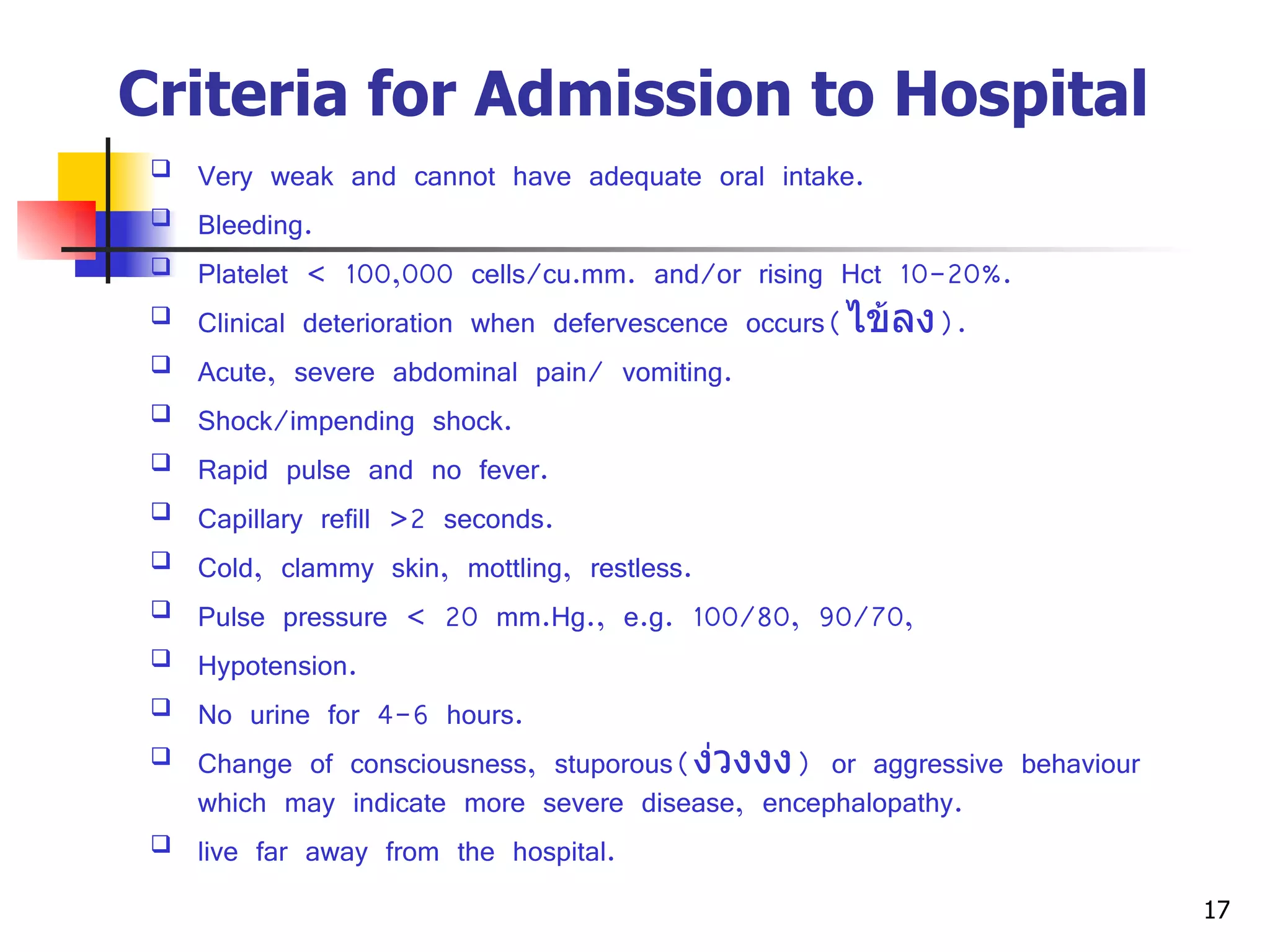 Criteria for Admission to Hospital   Very weak and cannot have adequate oral intake. Bleeding. Platelet  <  100,000 cells/cu.mm. and/or rising Hct 10-20%. Clinical deterioration when defervescence occurs( ไข้ลง ). Acute, severe abdominal pain/ vomiting. Shock/impending shock. Rapid pulse and no fever. Capillary refill >2 seconds. Cold, clammy skin, mottling, restless. Pulse pressure  <  20 mm.Hg., e.g. 100/80, 90/70, Hypotension. No urine for 4-6 hours. Change of consciousness, stuporous( ง่วงงง ) or aggressive behaviour which may indicate more severe disease, encephalopathy. live far away from the hospital. 