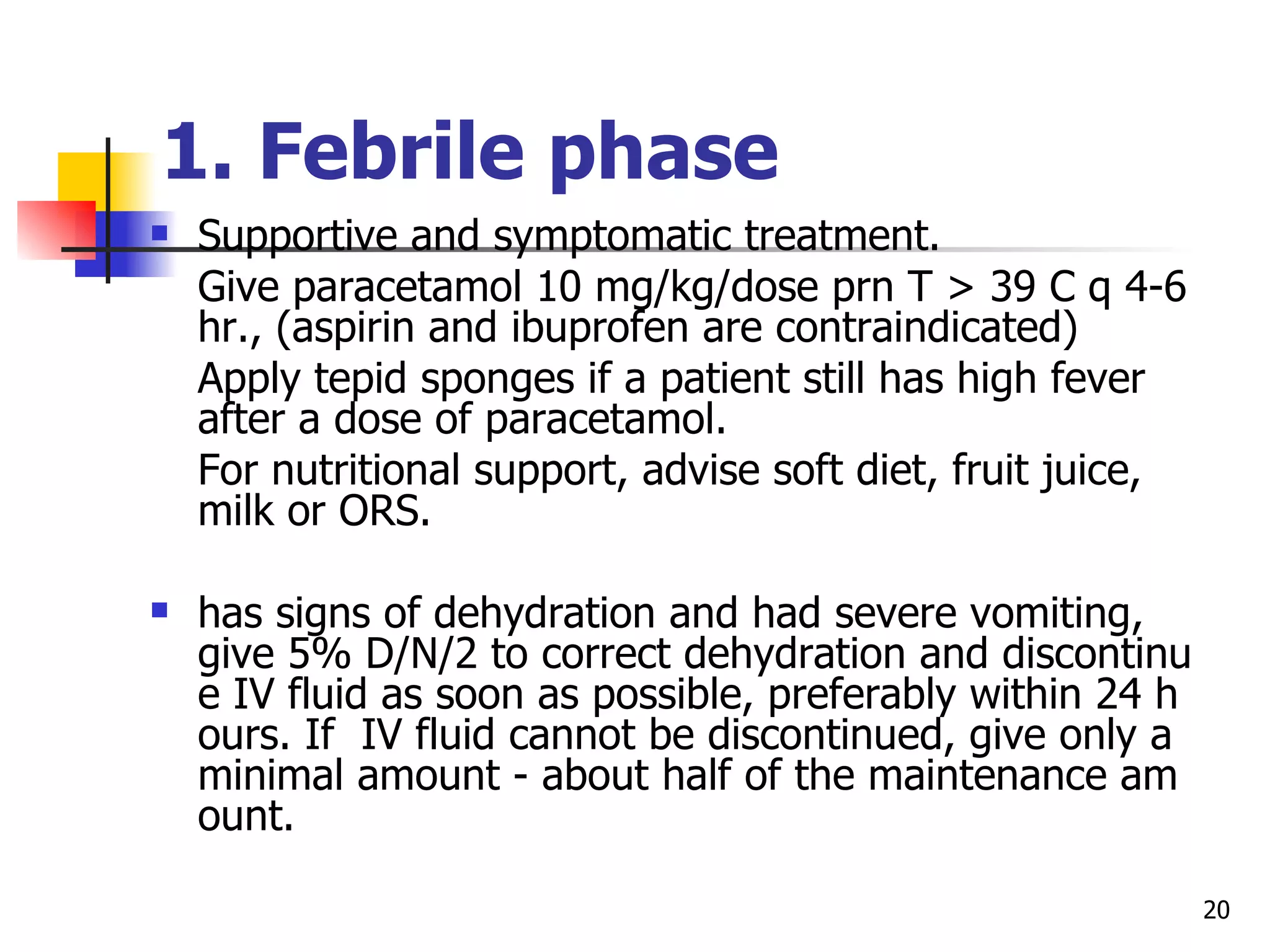 1.  Febrile phase   Supportive and symptomatic treatment. Give paracetamol 10 mg/kg/dose prn T  >  39 C q 4-6 hr., (aspirin and ibuprofen are contraindicated) Apply tepid sponges if a patient still has high fever after a dose of paracetamol. For nutritional support, advise soft diet, fruit juice, milk or ORS. has signs of dehydration and had severe vomiting, give 5% D/N/2 to correct dehydration and discontinue IV fluid as soon as possible, preferably within 24 hours. If  IV fluid cannot be discontinued, give only a minimal amount - about half of the maintenance amount.  