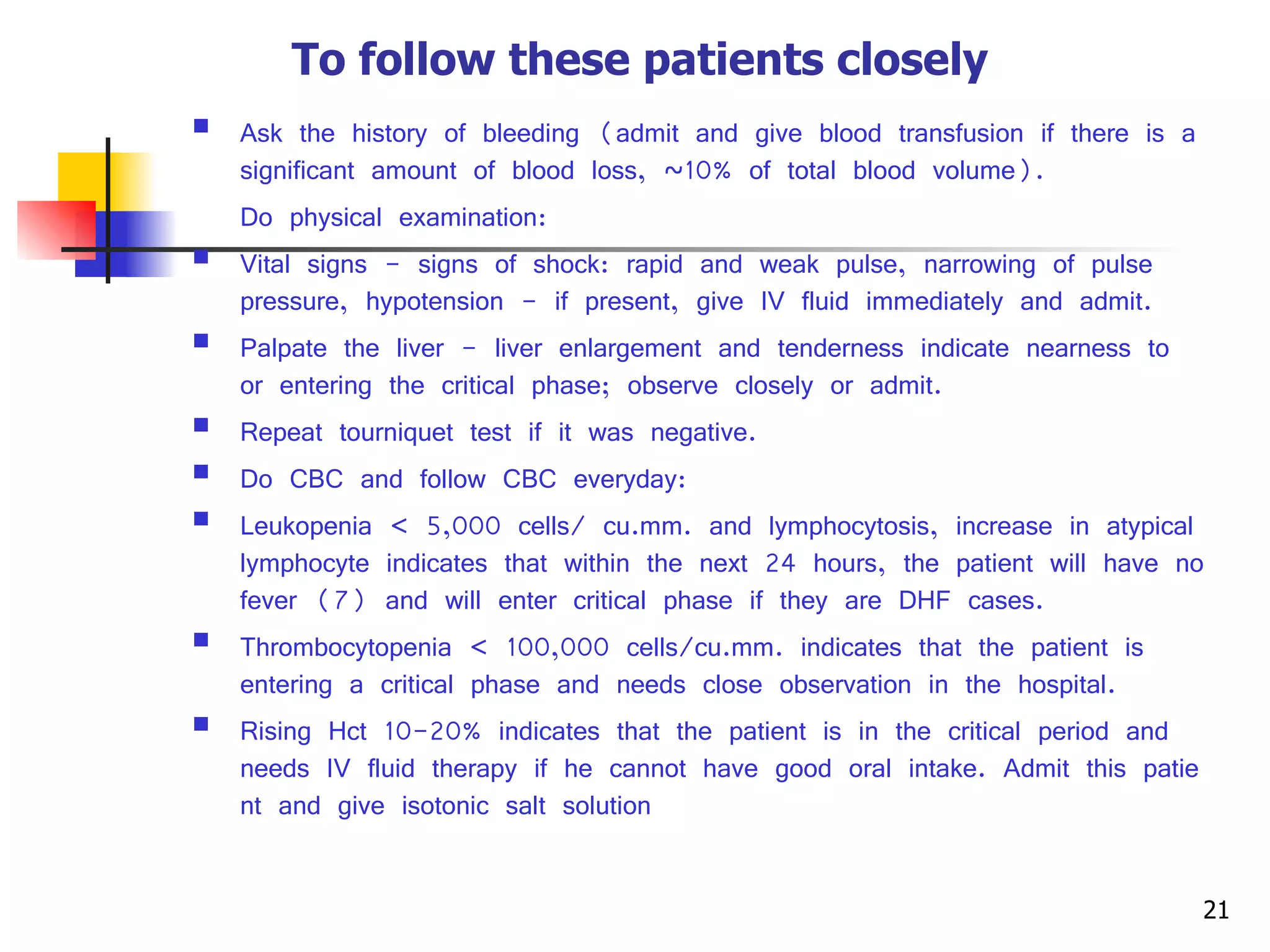 To follow these patients closely   Ask the history of bleeding (admit and give blood transfusion if there is a significant amount of blood loss, ~10% of total blood volume). Do physical examination: Vital signs - signs of shock: rapid and weak pulse, narrowing of pulse pressure, hypotension - if present, give IV fluid immediately and admit. Palpate the liver - liver enlargement and tenderness indicate nearness to or entering the critical phase; observe closely or admit. Repeat tourniquet test if it was negative. Do CBC and follow CBC everyday: Leukopenia  <  5,000 cells/ cu.mm. and lymphocytosis, increase in atypical lymphocyte indicates that within the next 24 hours, the patient will have no fever (7) and will enter critical phase if they are DHF cases. Thrombocytopenia  <  100,000 cells/cu.mm. indicates that the patient is entering a critical phase and needs close observation in the hospital. Rising Hct 10-20% indicates that the patient is in the critical period and needs IV fluid therapy if he cannot have good oral intake. Admit this patient and give isotonic salt solution 