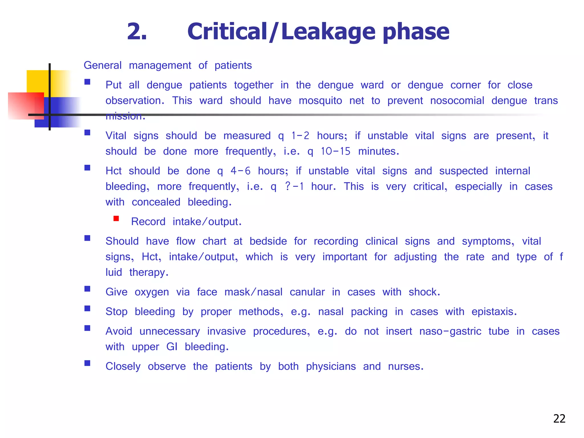 2.      Critical/Leakage phase   General management of patients Put all dengue patients together in the dengue ward or dengue corner for close observation. This ward should have mosquito net to prevent nosocomial dengue transmission. Vital signs should be measured q 1-2 hours; if unstable vital signs are present, it should be done more frequently, i.e. q 10-15 minutes. Hct should be done q 4-6 hours; if unstable vital signs and suspected internal bleeding, more frequently, i.e. q ?-1 hour. This is very critical, especially in cases with concealed bleeding. Record intake/output. Should have flow chart at bedside for recording clinical signs and symptoms, vital signs, Hct, intake/output, which is very important for adjusting the rate and type of fluid therapy. Give oxygen via face mask/nasal canular in cases with shock. Stop bleeding by proper methods, e.g. nasal packing in cases with epistaxis. Avoid unnecessary invasive procedures, e.g. do not insert naso-gastric tube in cases with upper GI bleeding. Closely observe the patients by both physicians and nurses. 