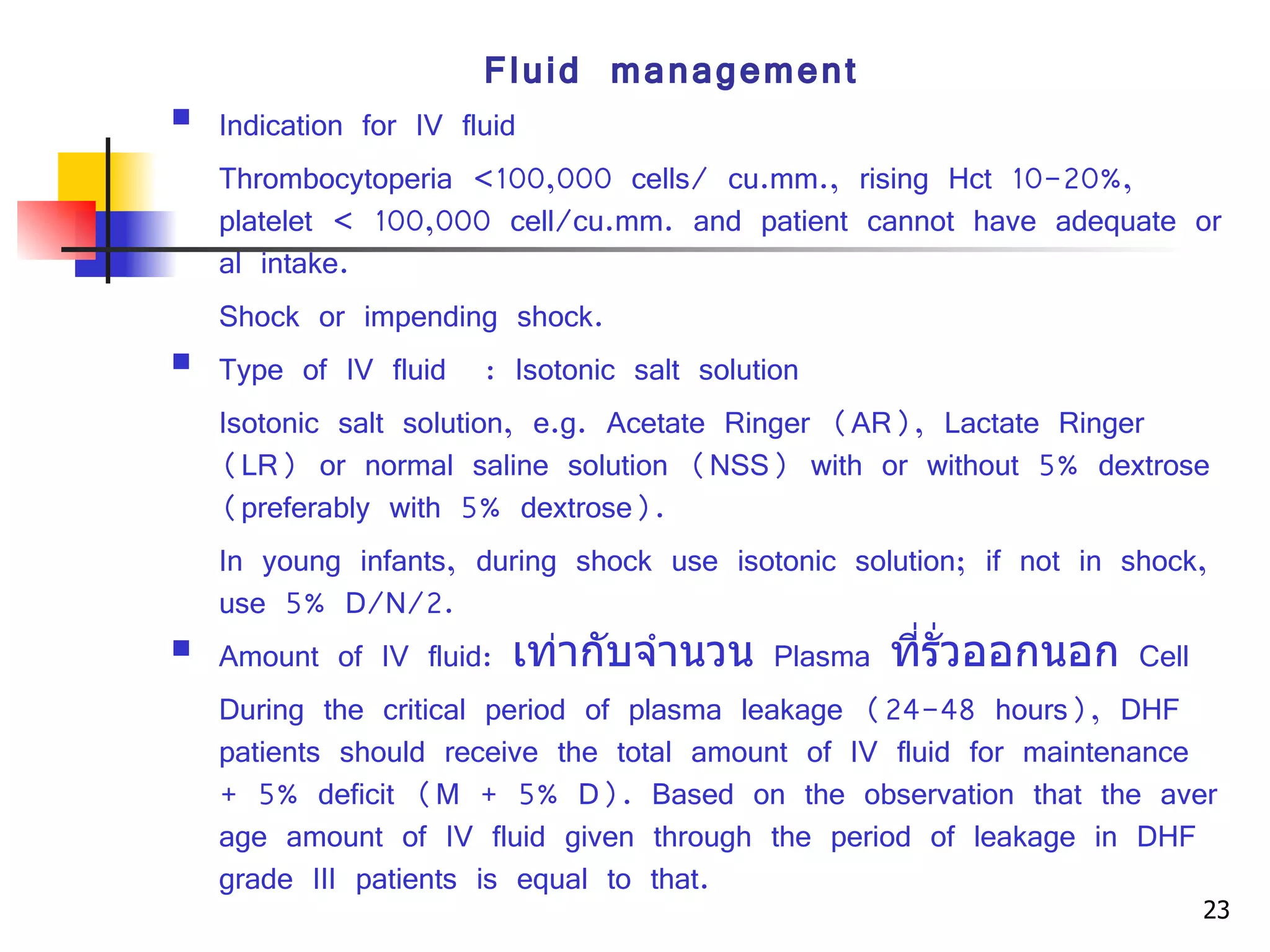 Fluid management Indication for IV fluid Thrombocytoperia <100,000 cells/ cu.mm., rising Hct 10-20%, platelet  <  100,000 cell/cu.mm. and patient cannot have adequate oral intake. Shock or impending shock. Type of IV fluid  :  Isotonic salt solution Isotonic salt solution, e.g. Acetate Ringer (AR), Lactate Ringer (LR) or normal saline solution (NSS) with or without 5% dextrose (preferably with 5% dextrose). In young infants, during shock use isotonic solution; if not in shock, use 5% D/N/2. Amount of IV fluid:  เท่ากับจำนวน   Plasma  ที่รั่วออกนอก   Cell During the critical period of plasma leakage (24-48 hours), DHF patients should receive the total amount of IV fluid for maintenance + 5% deficit (M + 5% D). Based on the observation that the average amount of IV fluid given through the period of leakage in DHF grade III patients is equal to that. 