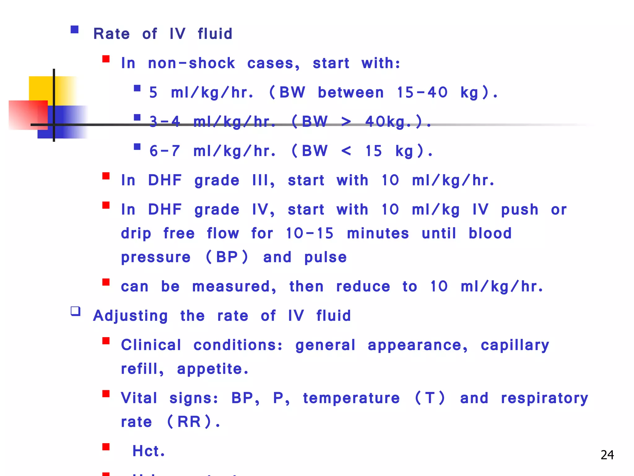 Rate of IV fluid  In non-shock cases, start with: 5 ml/kg/hr. (BW between 15-40 kg). 3-4 ml/kg/hr. (BW > 40kg.). 6-7 ml/kg/hr. (BW < 15 kg). In DHF grade III, start with 10 ml/kg/hr. In DHF grade IV, start with 10 ml/kg IV push or drip free flow for 10-15 minutes until blood  pressure (BP) and pulse can be measured, then reduce to 10 ml/kg/hr.  Adjusting the rate of IV fluid Clinical conditions: general appearance, capillary refill, appetite. Vital signs: BP, P, temperature (T) and respiratory rate (RR). Hct. Urine output. 