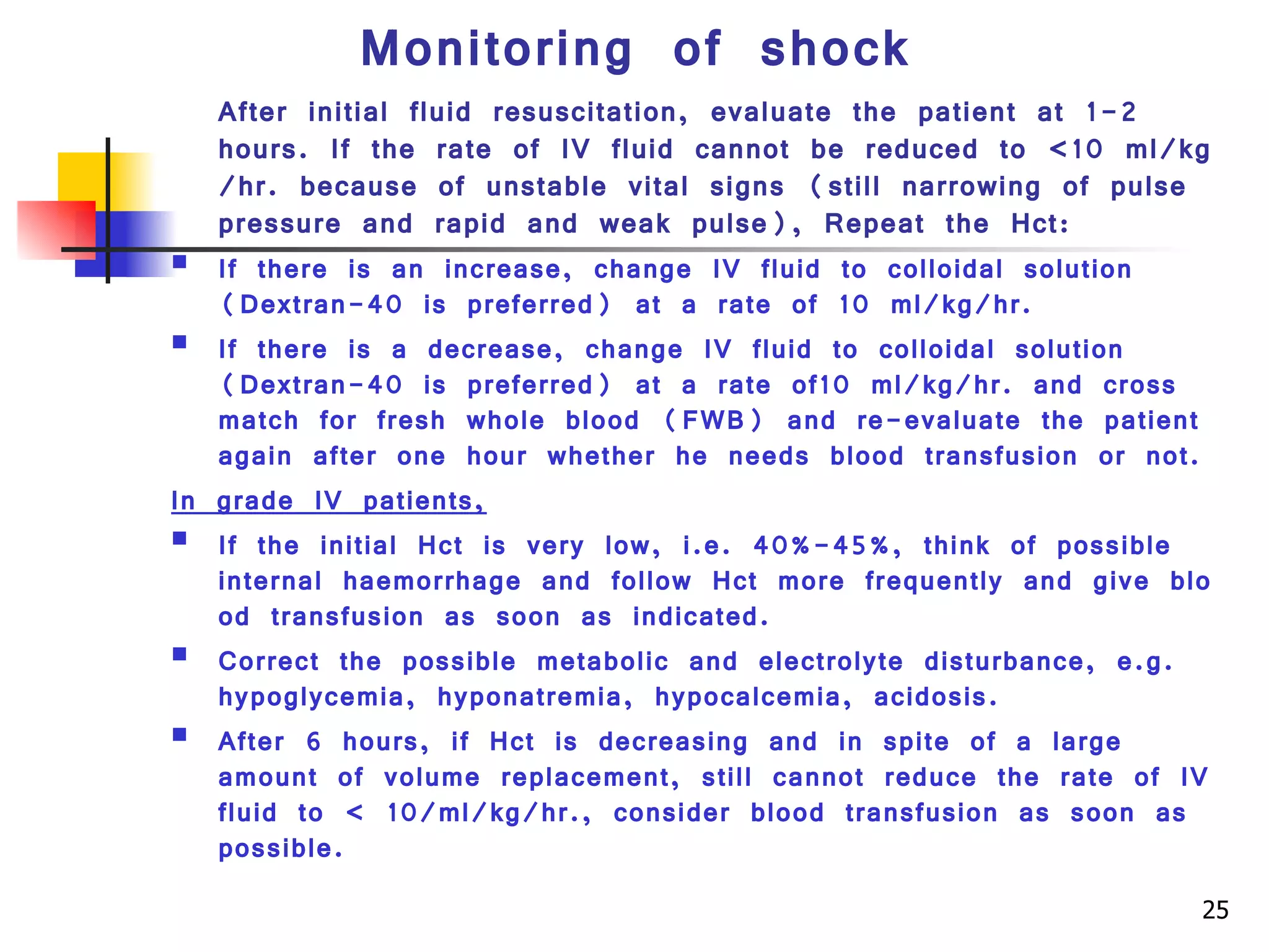 Monitoring of shock After initial fluid resuscitation, evaluate the patient at 1-2 hours. If the rate of IV fluid cannot be reduced to <10 ml/kg/hr. because of unstable vital signs (still narrowing of pulse pressure and rapid and weak pulse), Repeat the Hct: If there is an increase, change IV fluid to colloidal solution (Dextran-40 is preferred) at a rate of 10 ml/kg/hr. If there is a decrease, change IV fluid to colloidal solution (Dextran-40 is preferred) at a rate of10 ml/kg/hr. and cross match for fresh whole blood (FWB) and re-evaluate the patient again after one hour whether he needs blood transfusion or not. In grade IV patients,   If the initial Hct is very low, i.e. 40%-45%, think of possible internal haemorrhage and follow Hct more frequently and give blood transfusion as soon as indicated. Correct the possible metabolic and electrolyte disturbance, e.g. hypoglycemia, hyponatremia, hypocalcemia, acidosis. After 6 hours, if Hct is decreasing and in spite of a large amount of volume replacement, still cannot reduce the rate of IV fluid to < 10/ml/kg/hr., consider blood transfusion as soon as possible.  