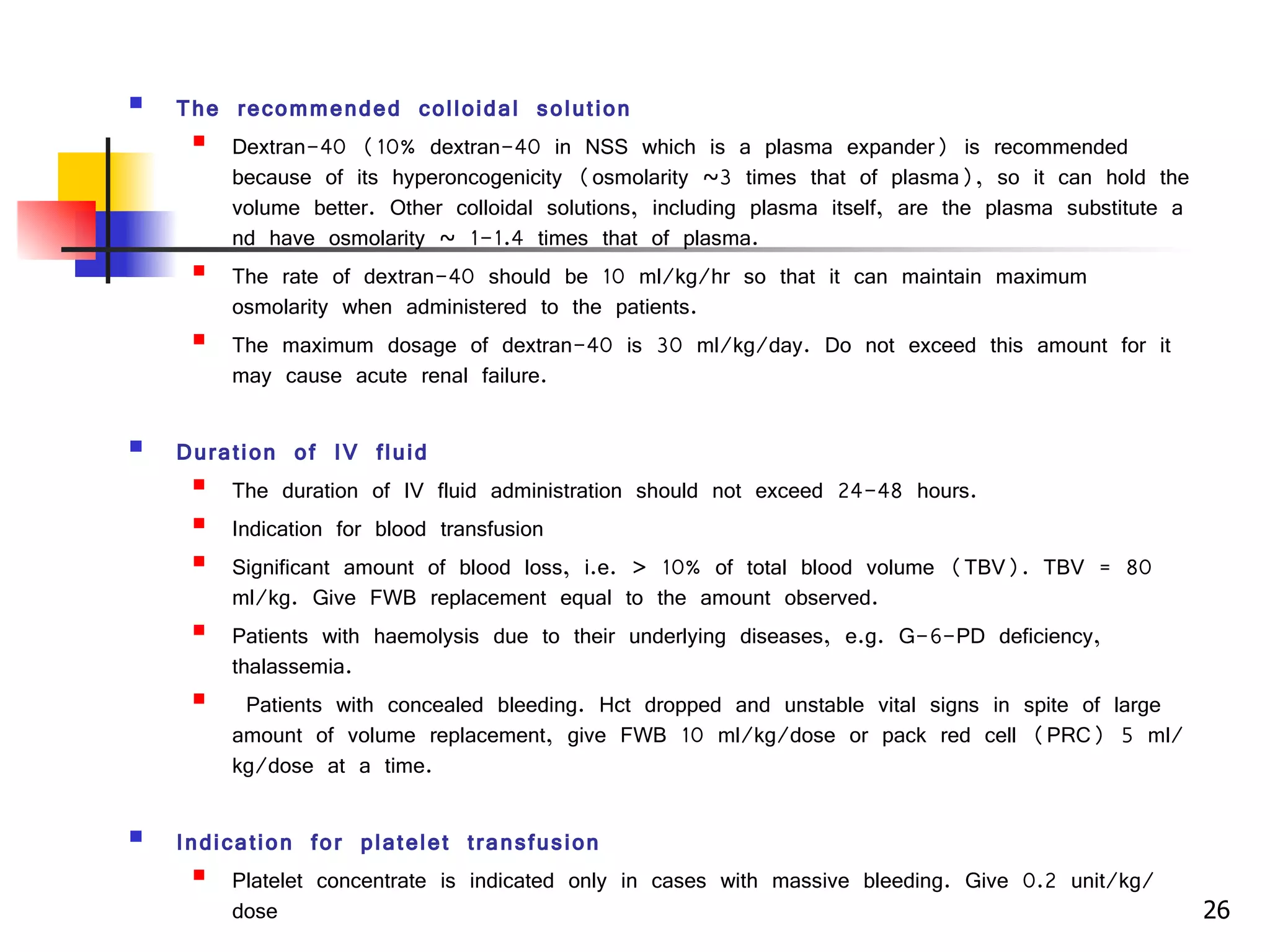 The recommended colloidal solution Dextran-40 (10% dextran-40 in NSS which is a plasma expander) is recommended because of its hyperoncogenicity (osmolarity ~3 times that of plasma), so it can hold the volume better. Other colloidal solutions, including plasma itself, are the plasma substitute and have osmolarity ~ 1-1.4 times that of plasma. The rate of dextran-40 should be 10 ml/kg/hr so that it can maintain maximum osmolarity when administered to the patients. The maximum dosage of dextran-40 is 30 ml/kg/day. Do not exceed this amount for it may cause acute renal failure. Duration of IV fluid The duration of IV fluid administration should not exceed 24-48 hours.  Indication for blood transfusion Significant amount of blood loss, i.e. > 10% of total blood volume (TBV). TBV = 80 ml/kg. Give FWB replacement equal to the amount observed. Patients with haemolysis due to their underlying diseases, e.g. G-6-PD deficiency, thalassemia. Patients with concealed bleeding. Hct dropped and unstable vital signs in spite of large amount of volume replacement, give FWB 10 ml/kg/dose or pack red cell (PRC) 5 ml/kg/dose at a time. Indication for platelet transfusion Platelet concentrate is indicated only in cases with massive bleeding. Give 0.2 unit/kg/dose 