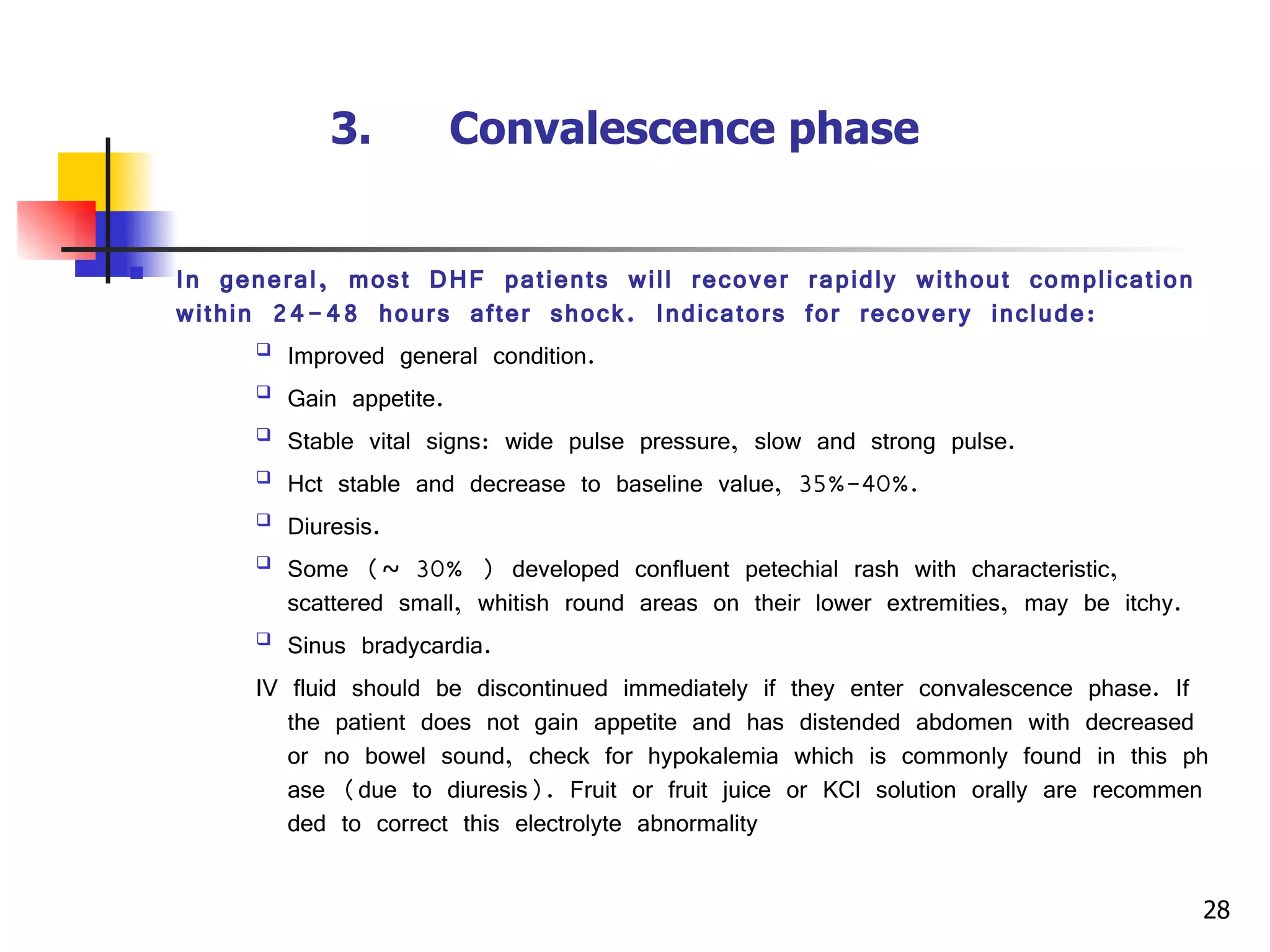 3.      Convalescence phase   In general, most DHF patients will recover rapidly without complication within 24-48 hours after shock. Indicators for recovery include: Improved general condition. Gain appetite. Stable vital signs: wide pulse pressure, slow and strong pulse. Hct stable and decrease to baseline value, 35%-40%. Diuresis. Some (~ 30% ) developed confluent petechial rash with characteristic, scattered small, whitish round areas on their lower extremities, may be itchy. Sinus bradycardia. IV fluid should be discontinued immediately if they enter convalescence phase. If the patient does not gain appetite and has distended abdomen with decreased or no bowel sound, check for hypokalemia which is commonly found in this phase (due to diuresis). Fruit or fruit juice or KCl solution orally are recommended to correct this electrolyte abnormality  