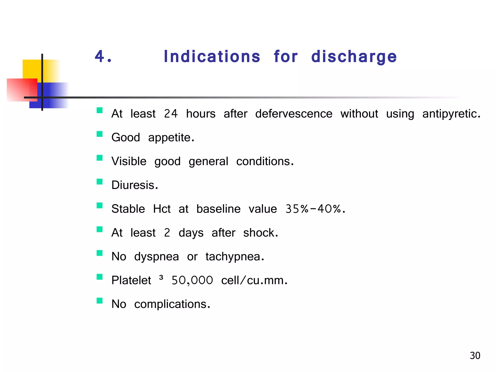 4.      Indications for discharge   At least 24 hours after defervescence without using antipyretic. Good appetite. Visible good general conditions. Diuresis. Stable Hct at baseline value 35%-40%. At least 2 days after shock. No dyspnea or tachypnea. Platelet ³ 50,000 cell/cu.mm. No complications. 