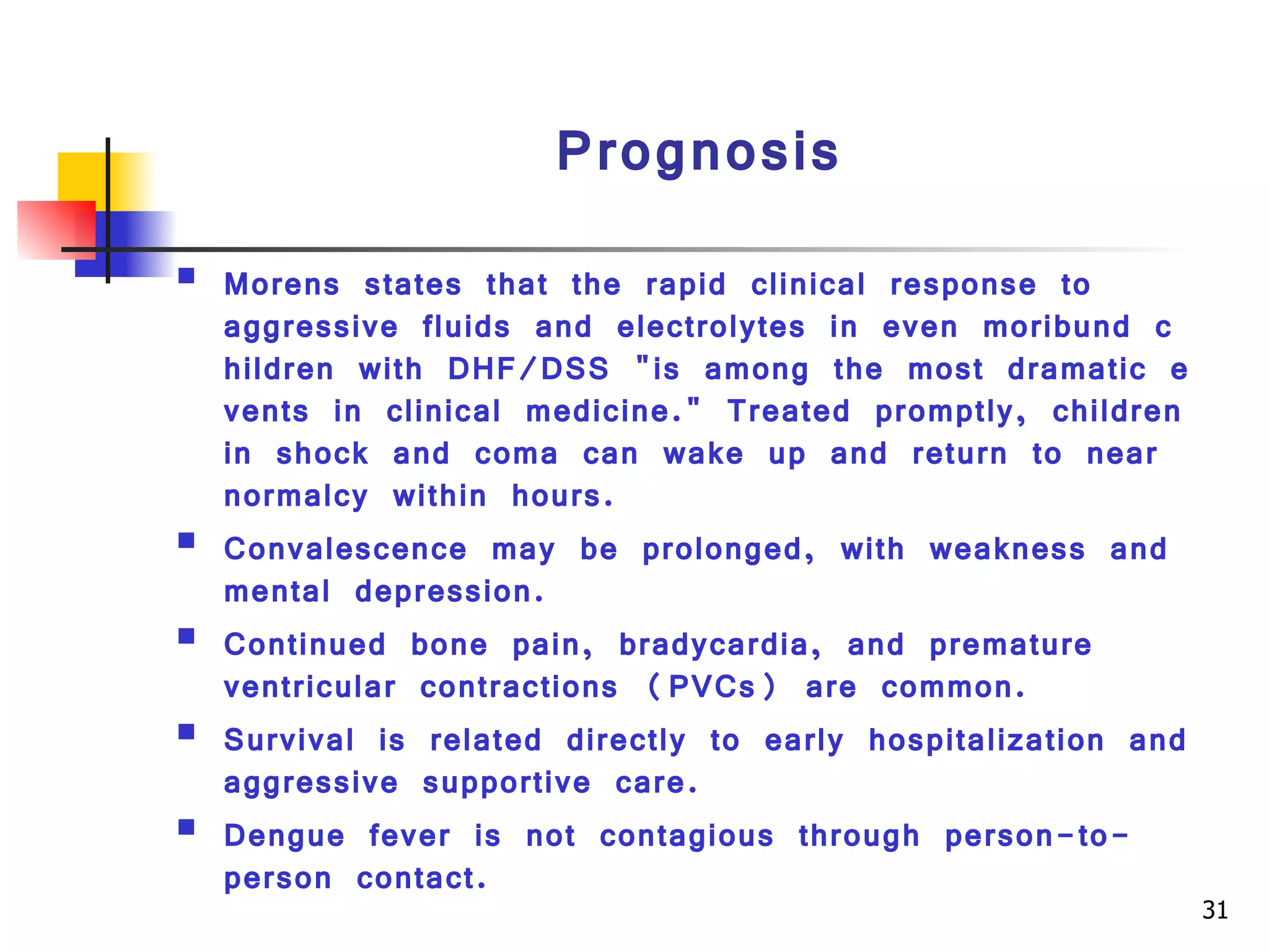 Prognosis Morens states that the rapid clinical response to aggressive fluids and electrolytes in even moribund children with DHF/DSS "is among the most dramatic events in clinical medicine." Treated promptly, children in shock and coma can wake up and return to near normalcy within hours.  Convalescence may be prolonged, with weakness and mental depression.  Continued bone pain, bradycardia, and premature ventricular contractions (PVCs) are common.  Survival is related directly to early hospitalization and aggressive supportive care.  Dengue fever is not contagious through person-to-person contact. 