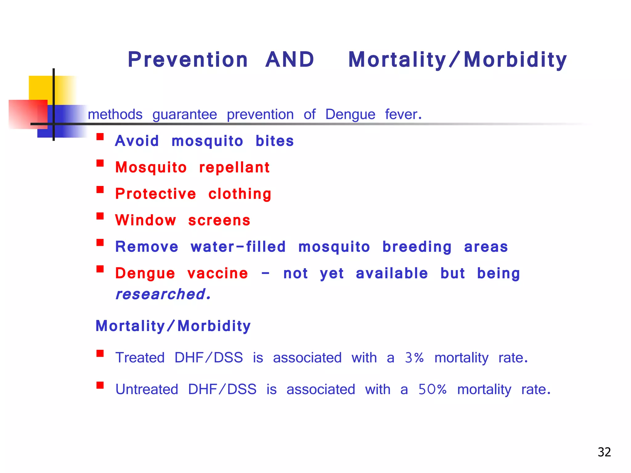 Prevention  AND  Mortality/Morbidity methods guarantee prevention of Dengue fever.  Avoid mosquito bites  Mosquito repellant   Protective clothing   Window screens   Remove water-filled mosquito breeding areas  Dengue vaccine  - not yet available but being  researched.   Mortality/Morbidity Treated DHF/DSS is associated with a 3% mortality rate.  Untreated DHF/DSS is associated with a 50% mortality rate. Key words:  Dengue haemorrhagic fever, Tourniquet test, Leukopenia, Fluid Management, Colloidal solutionIntroduction 