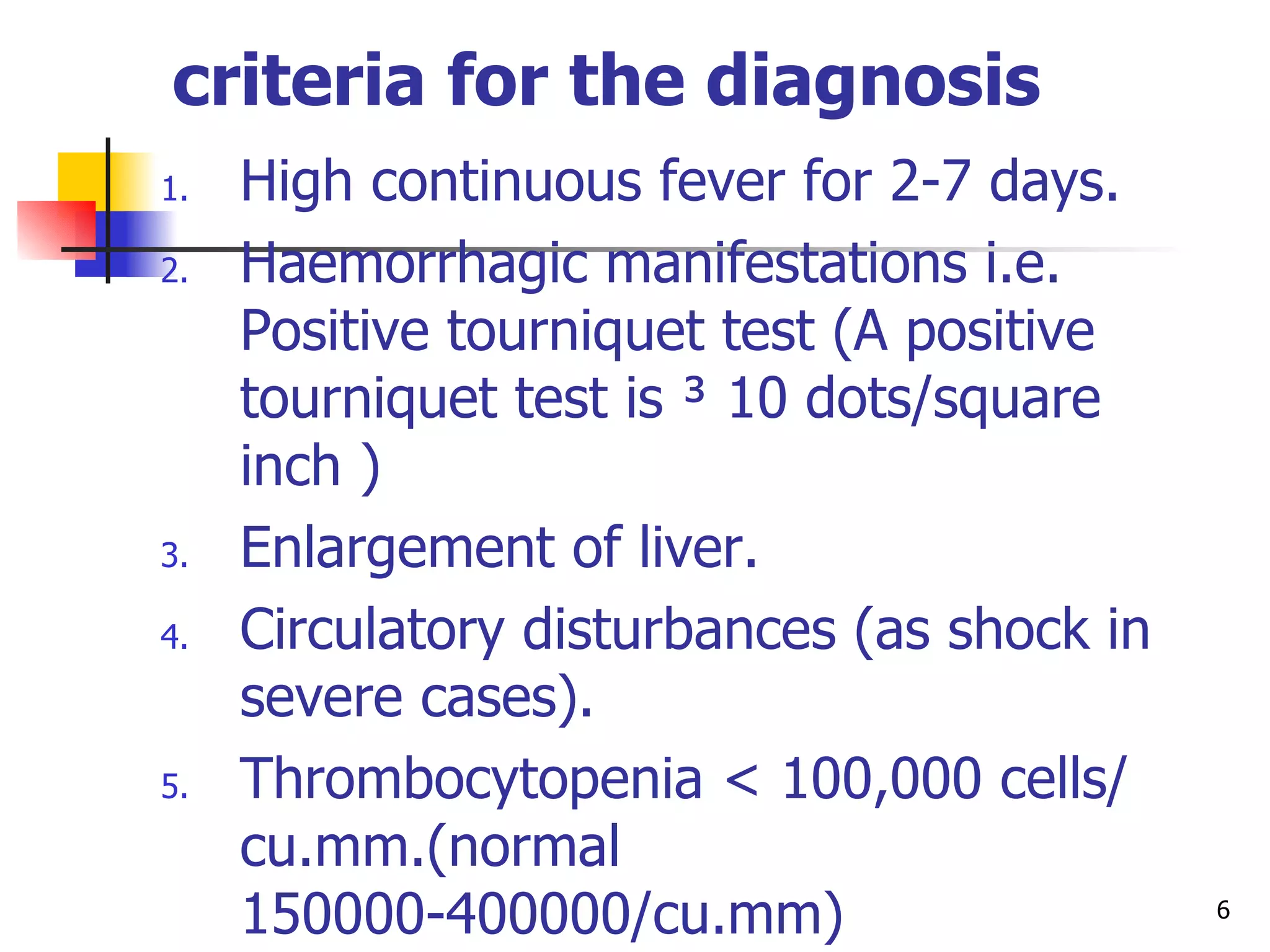 criteria for the diagnosis   High continuous fever for 2-7 days. Haemorrhagic manifestations i.e.  Positive tourniquet test (A positive tourniquet test is ³ 10 dots/square inch  ) Enlargement of liver. Circulatory disturbances (as shock in severe cases). Thrombocytopenia  <  100,000 cells/ cu.mm.( normal  150000-400000/ cu.mm) Haemoconcentration: hematocrit (Hct) ( normal 31-43%)  increased by 20% or other evidence of plasma leakage i.e. pleural effusion and/or ascites. 