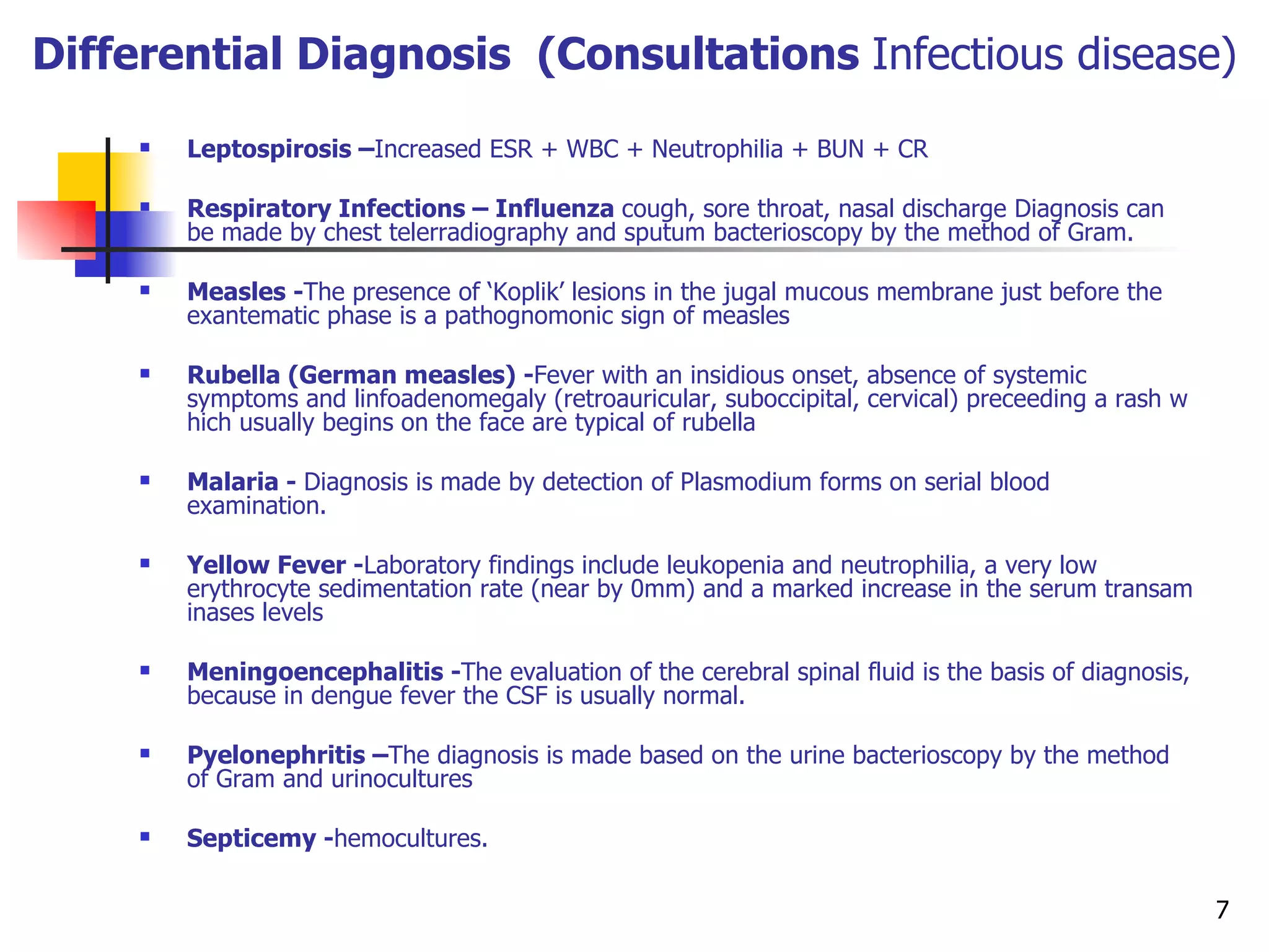 Differential Diagnosis  (Consultations  Infectious disease) Leptospirosis – Increased  ESR + WBC + Neutrophilia + BUN + CR Respiratory Infections –  Influenza  cough, sore throat, nasal discharge Diagnosis can be made by chest telerradiography and sputum bacterioscopy by the method of Gram.  Measles - The presence of ‘Koplik’ lesions in the jugal mucous membrane just before the exantematic phase is a pathognomonic sign of measles  Rubella (German measles) - Fever with an insidious onset, absence of systemic symp t oms and linfoadenomegaly (retroauricular, suboccipital, cervical) preceeding a rash which usually begins on the face are typical of rubella  Malaria -  Diagnosis is made by detection of Plasmodium forms on serial blood examination.  Yellow Fever - Laboratory findings include leukopenia and neutrophilia, a very low erythrocyte sedimentation rate (near by 0mm) and a marked increase in the serum transaminases levels  Meningoencephalitis - The evaluation of the cerebral spinal fluid is the basis of diagnosis, because in dengue fever the CSF is usually normal.  P y elonephritis – The diagnosis is made based on the urine bacterioscopy by the method of Gram and urinocultures  Septicemy - hemocultures.  