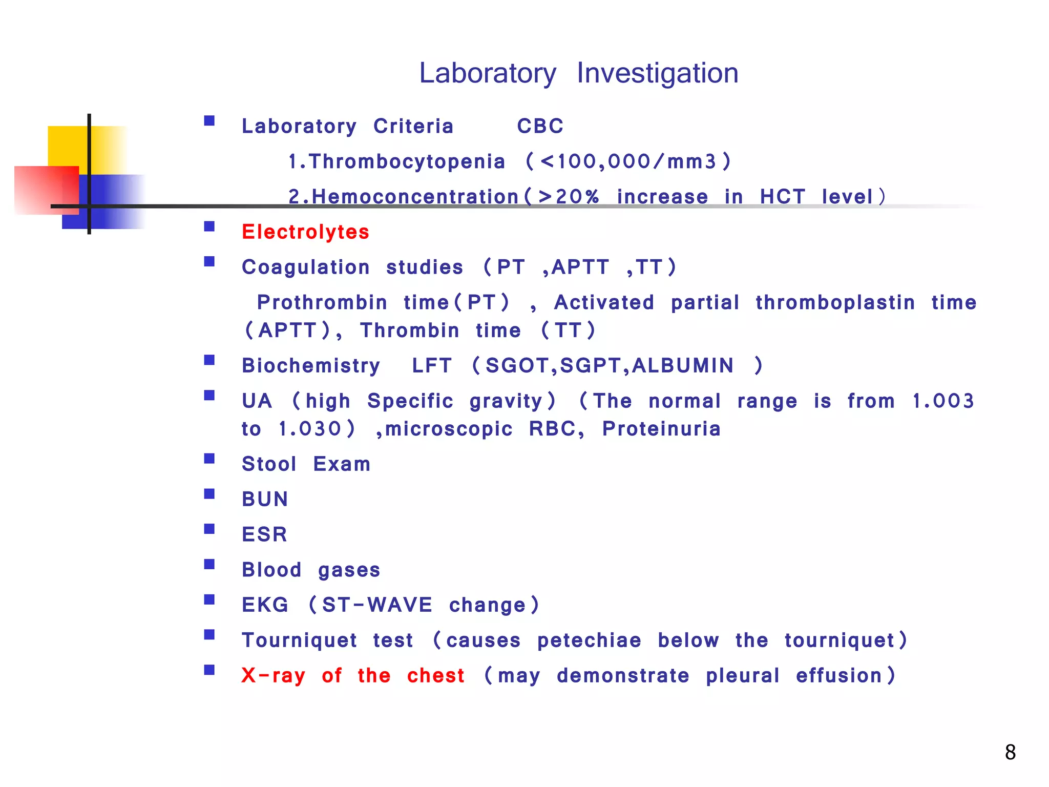 Laboratory Investigation Laboratory Criteria CBC 1.Thrombocytopenia (<100,000/mm3) 2.Hemoconcentration(>20% increase in HCT level ) Electrolytes   Coagulation studies  (PT ,APTT ,TT)   Prothrombin time(PT) , Activated partial thromboplastin time (APTT), Thrombin time (TT )   Biochemistry  L FT   (SGOT,SGPT,ALBUMIN ) UA (high Specific gravity) (The normal range is from 1.003 to 1.030) ,microscopic RBC, Proteinuria  Stool Exam BUN ESR  Blood gases  EKG (ST-WAVE change) Tourniquet test (causes petechiae below the tourniquet)  X-ray of the chest  (may demonstrate pleural effusion)  