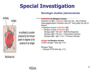 Special Investigation Serologic studies (demonstrate antibodies  to Dengue viruses Detection of IgM  antibodies   after the 3rd – 5th of illness Haemagglutination Inhibition test (HI  Test) (after the 5th of illness)  Dengue viruses  antibodies   IgM  Dengue viruses  antibodies   IgG Dengue IgM > 40 unit = Definite Diagnosis Dengue IgM < 40 unit  = Secondary Infection Dengue IgM : IgG >1.8:1 = Primary Infection  antigen   to Dengue viruses NS1 Antigen  (test day 1-9 )  Dengue Type Denque PCR (test day 1-5 )  