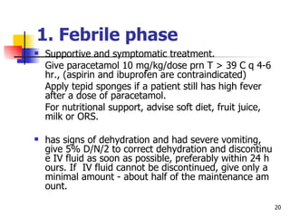 1.  Febrile phase   Supportive and symptomatic treatment. Give paracetamol 10 mg/kg/dose prn T  >  39 C q 4-6 hr., (aspirin and ibuprofen are contraindicated) Apply tepid sponges if a patient still has high fever after a dose of paracetamol. For nutritional support, advise soft diet, fruit juice, milk or ORS. has signs of dehydration and had severe vomiting, give 5% D/N/2 to correct dehydration and discontinue IV fluid as soon as possible, preferably within 24 hours. If  IV fluid cannot be discontinued, give only a minimal amount - about half of the maintenance amount.  