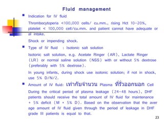 Fluid management Indication for IV fluid Thrombocytoperia <100,000 cells/ cu.mm., rising Hct 10-20%, platelet  <  100,000 cell/cu.mm. and patient cannot have adequate oral intake. Shock or impending shock. Type of IV fluid  :  Isotonic salt solution Isotonic salt solution, e.g. Acetate Ringer (AR), Lactate Ringer (LR) or normal saline solution (NSS) with or without 5% dextrose (preferably with 5% dextrose). In young infants, during shock use isotonic solution; if not in shock, use 5% D/N/2. Amount of IV fluid:  เท่ากับจำนวน   Plasma  ที่รั่วออกนอก   Cell During the critical period of plasma leakage (24-48 hours), DHF patients should receive the total amount of IV fluid for maintenance + 5% deficit (M + 5% D). Based on the observation that the average amount of IV fluid given through the period of leakage in DHF grade III patients is equal to that. 