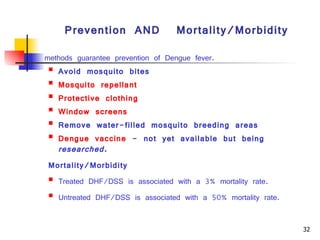 Prevention  AND  Mortality/Morbidity methods guarantee prevention of Dengue fever.  Avoid mosquito bites  Mosquito repellant   Protective clothing   Window screens   Remove water-filled mosquito breeding areas  Dengue vaccine  - not yet available but being  researched.   Mortality/Morbidity Treated DHF/DSS is associated with a 3% mortality rate.  Untreated DHF/DSS is associated with a 50% mortality rate. Key words:  Dengue haemorrhagic fever, Tourniquet test, Leukopenia, Fluid Management, Colloidal solutionIntroduction 