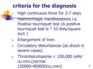 criteria for the diagnosis   High continuous fever for 2-7 days. Haemorrhagic manifestations i.e.  Positive tourniquet test (A positive tourniquet test is ³ 10 dots/square inch  ) Enlargement of liver. Circulatory disturbances (as shock in severe cases). Thrombocytopenia  <  100,000 cells/ cu.mm.( normal  150000-400000/ cu.mm) Haemoconcentration: hematocrit (Hct) ( normal 31-43%)  increased by 20% or other evidence of plasma leakage i.e. pleural effusion and/or ascites. 