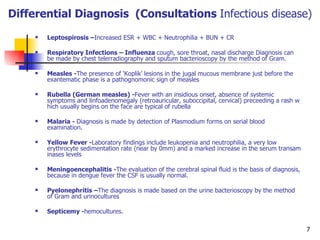 Differential Diagnosis  (Consultations  Infectious disease) Leptospirosis – Increased  ESR + WBC + Neutrophilia + BUN + CR Respiratory Infections –  Influenza  cough, sore throat, nasal discharge Diagnosis can be made by chest telerradiography and sputum bacterioscopy by the method of Gram.  Measles - The presence of ‘Koplik’ lesions in the jugal mucous membrane just before the exantematic phase is a pathognomonic sign of measles  Rubella (German measles) - Fever with an insidious onset, absence of systemic symp t oms and linfoadenomegaly (retroauricular, suboccipital, cervical) preceeding a rash which usually begins on the face are typical of rubella  Malaria -  Diagnosis is made by detection of Plasmodium forms on serial blood examination.  Yellow Fever - Laboratory findings include leukopenia and neutrophilia, a very low erythrocyte sedimentation rate (near by 0mm) and a marked increase in the serum transaminases levels  Meningoencephalitis - The evaluation of the cerebral spinal fluid is the basis of diagnosis, because in dengue fever the CSF is usually normal.  P y elonephritis – The diagnosis is made based on the urine bacterioscopy by the method of Gram and urinocultures  Septicemy - hemocultures.  