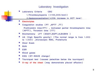 Laboratory Investigation Laboratory Criteria CBC 1.Thrombocytopenia (<100,000/mm3) 2.Hemoconcentration(>20% increase in HCT level ) Electrolytes   Coagulation studies  (PT ,APTT ,TT)   Prothrombin time(PT) , Activated partial thromboplastin time (APTT), Thrombin time (TT )   Biochemistry  L FT   (SGOT,SGPT,ALBUMIN ) UA (high Specific gravity) (The normal range is from 1.003 to 1.030) ,microscopic RBC, Proteinuria  Stool Exam BUN ESR  Blood gases  EKG (ST-WAVE change) Tourniquet test (causes petechiae below the tourniquet)  X-ray of the chest  (may demonstrate pleural effusion)  