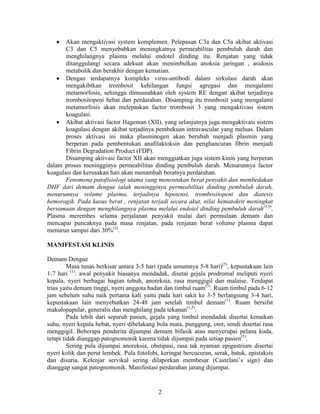 Akan mengaktivasi system komplemen. Pelepasan C3a dan C5a akibat aktivasi
       C3 dan C5 menyebabkan meningkatnya permeabilitas pembuluh darah dan
       menghilangnya plasma melalui endotel dinding itu. Renjatan yang tidak
       ditanggulangi secara adekuat akan menimbulkan anoksia jaringan , asidosis
       metabolik dan berakhir dengan kematian.
       Dengan terdapatnya kompleks virus-antibodi dalam sirkulasi darah akan
       mengakibtkan trombosit kehilangan fungsi agregasi dan mengalami
       metamorfosis, sehingga dimusnahkan oleh system RE dengan akibat terjadinya
       trombositopeni hebat dan perdarahan. Disamping itu trombosit yang mengalami
       metamorfosis akan melepaskan factor trombosit 3 yang mengaktivasi sistem
       koagulasi.
       Akibat aktivasi factor Hageman (XII), yang selanjutnya juga mengaktivasi sistem
       koagulasi dengan akibat terjadinya pembekuan intravascular yang meluas. Dalam
       proses aktivasi ini maka plasminogen akan berubah menjadi plasmin yang
       berperan pada pembentukan anafilaktoksin dan penghancuran fibrin menjadi
       Fibrin Degradation Product (FDP).
       Disamping aktivasi factor XII akan menggiatkan juga sistem kinin yang berperan
dalam proses meningginya permeabilitas dinding pembuluh darah. Menurunnya factor
koagulasi dan kerusakan hati akan menambah beratnya perdarahan.
       Fenomena patofisiologi utama yang menentukan berat penyakit dan membedakan
DHF dari demam dengue ialah meningginya permeabilitas dinding pembuluh darah,
menurunnya volume plasma, terjadinya hipotensi, trombositopeni dan diatesis
hemoragik. Pada kasus berat , renjatan terjadi secara akut, nilai hematokrit meningkat
bersamaan dengan menghilangnya plasma melalui endotel dinding pembuluh darah(3,9),
Plasma merembes selama perjalanan penyakit mulai dari permulaan demam dan
mencapai puncaknya pada masa renjatan, pada renjatan berat volume plasma dapat
menurun sampai dari 30%(3).

MANIFESTASI KLINIS

Demam Dengue
         Masa tunas berkisar antara 3-5 hari (pada umumnya 5-8 hari)(5), kepustakaan lain
1-7 hari (1). awal penyakit biasanya mendadak, disetai gejala prodromal meliputi nyeri
kepala, nyeri berbagai bagian tubuh, anoreksia, rasa menggigil dan malaise. Terdapat
trias yaitu demam tinggi, nyeri anggota badan dan timbul ruam(5). Ruam timbul pada 6-12
jam sebelum suhu naik pertama kali yaitu pada hari sakit ke 3-5 berlangsung 3-4 hari,
kepustakaan lain menyebutkan 24-48 jam setelah timbul demam(1). Ruam bersifat
makulopapular, generalis dan menghilang pada tekanan(1,5).
         Pada lebih dari separuh pasien, gejala yang timbul mendadak disertai kenaikan
suhu, nyeri kepala hebat, nyeri dibelakang bola mata, punggung, otot, sendi disertai rasa
menggigil. Beberapa penderita dijumpai demam bifasik atau menyerupai pelana kuda,
tetapi tidak dianggap patognomonik karena tidak dijumpai pada setiap pasien(5).
         Sering pula dijumpai anoreksia, obstipasi, rasa tak nyaman epigastrium disertai
nyeri kolik dan perut lembek. Pula fotofobi, keringat bercucuran, serak, batuk, epistaksis
dan disuria. Kelenjar servikal sering dilaporkan membesar (Castelani’s sign) dan
dianggap sangat patognomonik. Manifestasi perdarahan jarang dijumpai.


                                            2
 