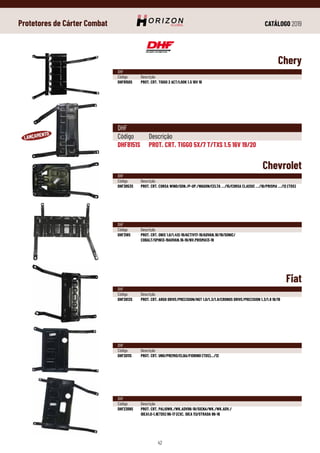 CATÁLOGO 2019
42
Protetores de Cárter Combat
Chery
Chevrolet
Fiat
DHF
Código	Descrição
DHF8151S	 PROT. CRT. TIGGO 5X/7 T/TXS 1.5 16V 19/20
DHF
Código	Descrição
DHF8150S	 PROT. CRT. TIGGO 2 ACT/LOOK 1.5 16V 19
DHF
Código	Descrição
DHF3053S	 PROT. CRT. CORSA WIND/SDN./P-UP./WAGON/CELTA .../15/CORSA CLASSIC .../16/PRISMA .../12 (TDS)
DHF
Código	Descrição
DHF2613S	 PROT. CRT. ARGO DRIVE/PRECISION/HGT 1.0/1.3/1.8/CRONOS DRIVE/PRECISION 1.3/1.8 18/19
DHF
Código	Descrição
DHF2011S	 PROT. CRT. UNO/PREMIO/ELBA/FIORINO (TDS).../12
DHF
Código	Descrição
DHF2309S	 PROT. CRT. PALIOWK./WK.ADV96-18/SIENA/WK./WK.ADV./
	 IDEA1.0-1.8(TDS) 96-17 (EXC. IDEA 11)/STRADA 96-16
DHF
Código	Descrição
DHF318S	 PROT. CRT. ONIX 1.0/1.412-19/ACTIV17-19/ADVAN.18/19/SONIC/
	COBALT/SPIN13-19ADVAN.16-19/NV.PRISMA13-19
 
