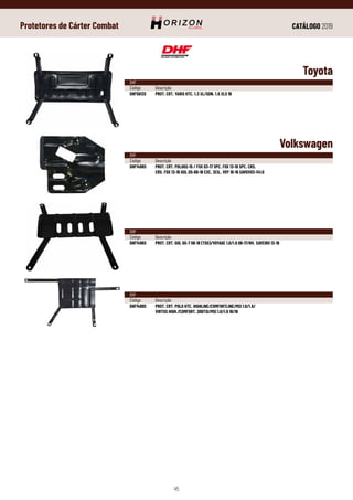 CATÁLOGO 2019
45
Protetores de Cárter Combat
Volkswagen
DHF
Código	Descrição
DHF1498S	 PROT. CRT. POLO02-15 / FOX 03-17 SPC. FOX 13-18 SPC. CRS.
	 CRS. FOX 13-16 GOL G5-68-16 EXC. 3CIL. VOY 10-16 SAVGV03-141.0
DHF
Código	Descrição
DHF1496S	 PROT. CRT. GOL G5-7 08-18 (TDS)/VOYAGE 1.0/1.6 09-17/NV. SAVEIRO 13-19
DHF
Código	Descrição
DHF1499S	 PROT. CRT. POLO HTC. HIGHLINE/COMFORTLINE/MSI 1.0/1.6/
	 VIRTUS HIGH./COMFORT. 200TSI/MSI 1.0/1.6 18/19
Toyota
DHF
Código	Descrição
DHF5613S	 PROT. CRT. YARIS HTC. 1.3 XL/SDN. 1.5 XLS 19
 