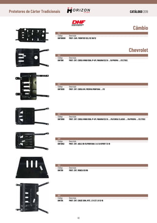 CATÁLOGO 2019
46
Protetores de Cárter Tradicionais
Câmbio
Chevrolet
DHF
Código	Descrição
DHF100591	 PROT. CAM. FRONTIER SEL/XE 08/12
DHF
Código	Descrição
DHF300	 PROT. CRT. CORSA WIND/SDN./P-UP./WAGON/CELTA ...15/PRISMA .../12 (TDS)
DHF
Código	Descrição
DHF3020	 PROT. CRT. CORSA NV./MERIVA/MONTANA .../12
DHF
Código	Descrição
DHF3050	 PROT. CRT. CORSA WIND/SDN./P-UP./WAGON/CELTA .../15/CORSA CLASSIC .../16/PRISMA .../12 (TDS)
DHF
Código	Descrição
DHF3052	 PROT. CRT. AGILE 09-15/MONTANA 1.4/1.8/SPORT 13-19
DHF
Código	Descrição
DHF310	 PROT. CRT. MONZA 83/96
DHF
Código	Descrição
DHF315	 PROT. CRT. CRUZE SDN./HTC. LT/LTZ 1.8 12-16
 