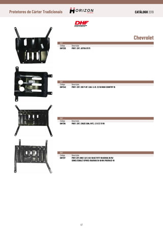 CATÁLOGO 2019
47
Protetores de Cárter Tradicionais
Chevrolet
DHF
Código	Descrição
DHF325	 PROT. CRT. ASTRA 97/11
DHF
Código	Descrição
DHF342	 PROT. CRT. S10 P-UP. CAB. S./D. 12-15/HIGH COUNTRY 16
DHF
Código	Descrição
DHF316	 PROT. CRT. CRUZE SDN./HTC. LT/LTZ 17/18
DHF
Código	Descrição
DHF317	 PROT.CRT.ONIX 1.0/1.412-19/ACTIV17-19/ADVAN.18/19/
	SONIC/COBALT/SPIN13-19ADVAN.16-19/NV.PRISMA13-19
 