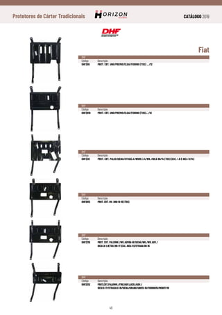 CATÁLOGO 2019
48
Protetores de Cárter Tradicionais
Fiat
DHF
Código	Descrição
DHF200	 PROT. CRT. UNO/PREMIO/ELBA/FIORINO (TDS) .../12
DHF
Código	Descrição
DHF2010	 PROT. CRT. UNO/PREMIO/ELBA/FIORINO (TDS).../12
DHF
Código	Descrição
DHF230	 PROT. CRT. PALIO/SIENA/STRAD.A/WORK.1.4/WK./IDEA 96/14 (TDS) (EXC. 1.8 E IDEA 11/14)
DHF
Código	Descrição
DHF2012	 PROT. CRT. NV. UNO 10-16 (TDS)
DHF
Código	Descrição
DHF2310	 PROT. CRT. PALIOWK./WK.ADV96-18/SIENA/WK./WK.ADV./
	 IDEA1.0-1.8(TDS) 96-17 (EXC. IDEA 11)/STRADA 96-16
DHF
Código	Descrição
DHF2312	PROT.CRT.PALIOWK./FIRE/ADV.LKER./ADV./
	IDEA12-17/STRADA12-19/SIENA/GRAND/UNO12-18/FIORINO15/MOBI17/18
 