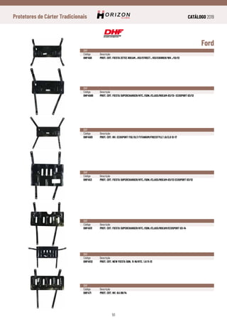 CATÁLOGO 2019
50
Protetores de Cárter Tradicionais
Ford
DHF
Código	Descrição
DHF450	 PROT. CRT. FIESTA ZETEC ROCAM../03/STREET../03/COURIER/16V../12/13
DHF
Código	Descrição
DHF4500	 PROT. CRT. FIESTA SUPERCHARGER/HTC./SDN./CLASS/ROCAM-03/13- ECOSPORT 03/12
DHF
Código	Descrição
DHF4501	 PROT. CRT. NV. ECOSPORT FSE/XLT/TITANIUM/FREESTYLE 1.6/2.0 12-17
DHF
Código	Descrição
DHF453	 PROT. CRT. FIESTA SUPERCHARGER/HTC./SDN./CLASS/ROCAM-03/13 ECOSPORT 03/12
DHF
Código	Descrição
DHF4511	 PROT. CRT. FIESTA SUPERCHARGER/HTC./SDN./CLASS/ROCAM/ECOSPORT 03-14
DHF
Código	Descrição
DHF4512	 PROT. CRT. NEW FIESTA SDN. 11-16/HTC. 1.6 11-13
DHF
Código	Descrição
DHF471	 PROT. CRT. NV. KA 08/14
 