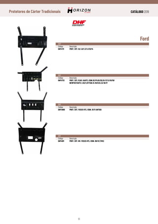 CATÁLOGO 2019
51
Protetores de Cárter Tradicionais
Ford
DHF
Código	Descrição
DHF4711	 PROT. CRT. KA 1.0/1.3/1.6 10/14
DHF
Código	Descrição
DHF4713	 PROT. CRT./CAM. KAHTC./SDN.SE/PLUS/SEL15-17/1.0 18/19/
	 NEWFIESTAHTC.1.5S/1.6TITAN.14-19/ECO.2.0 16/17
DHF
Código	Descrição
DHF4800	 PROT. CRT. FOCUS HTC./SDN. 01/11 ANTIGO
DHF
Código	Descrição
DHF4811	 PROT. CRT. NV. FOCUS HTC./SDN. 09/12 (TDS)
 