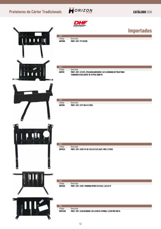 CATÁLOGO 2019
53
Protetores de Cárter Tradicionais
Importados
DHF
Código	Descrição
DHF505	 PROT. CRT. FIT 03/08
DHF
Código	Descrição
DHF511	 PROT. CRT. C3 HTC./PICASSO/AIRCROSS 1.5/1.6 ORIGINE/ATTRACTION/
	 TENDANCE/EXCLUSIVE 15-17/PSA 2008 15
DHF
Código	Descrição
DHF515	 PROT. CRT. CITY 09-14 (TDS)
DHF
Código	Descrição
DHF523	 PROT. CRT. CIVIC 12-16 1.8/2.0 FLEX (AUT./MEC.) (TDS)
DHF
Código	Descrição
DHF525	 PROT. CRT. CIVIC TOURING/SPORT/EX/EXL 1.5/2.0 17
DHF
Código	Descrição
DHF5410	 PROT. CRT. CLIO/KANGOO 1.0/1.6 00/14 SYMBOL 1.6 8V/16V 09/14
 