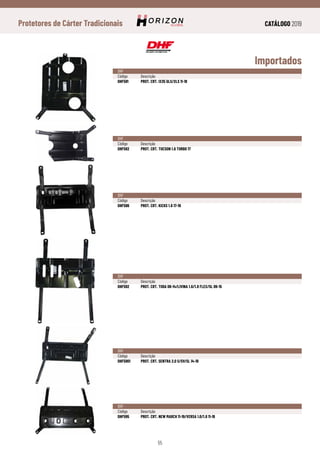 CATÁLOGO 2019
55
Protetores de Cárter Tradicionais
Importados
DHF
Código	Descrição
DHF581	 PROT. CRT. IX35 GLS/XLS 11-18
DHF
Código	Descrição
DHF582	 PROT. CRT. TUCSON 1.6 TURBO 17
DHF
Código	Descrição
DHF596	 PROT. CRT. KICKS 1.6 17-19
DHF
Código	Descrição
DHF592	 PROT. CRT. TIIDA 08-14/LIVINA 1.6/1.8 FLEX/SL 09-15
DHF
Código	Descrição
DHF5901	 PROT. CRT. SENTRA 2.0 S/SV/SL 14-19
DHF
Código	Descrição
DHF595	 PROT. CRT. NEW MARCH 11-19/VERSA 1.0/1.6 11-19
 