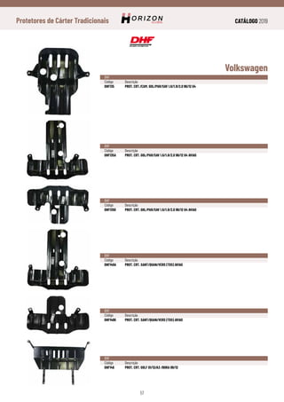 CATÁLOGO 2019
57
Protetores de Cárter Tradicionais
Volkswagen
DHF
Código	Descrição
DHF135	 PROT. CRT./CAM. GOL/PAR/SAV 1.6/1.8/2.0 96/12 G4
DHF
Código	Descrição
DHF135A	 PROT. CRT. GOL/PAR/SAV 1.6/1.8/2.0 96/12 G4 AVIAO
DHF
Código	Descrição
DHF1350	 PROT. CRT. GOL/PAR/SAV 1.6/1.8/2.0 96/12 G4 AVIAO
DHF
Código	Descrição
DHF140A	 PROT. CRT. SANT/QUAN/VERS (TDS) AVIAO
DHF
Código	Descrição
DHF1400	 PROT. CRT. SANT/QUAN/VERS (TDS) AVIAO
DHF
Código	Descrição
DHF146	 PROT. CRT. GOLF 01/12/A3 /BORA 09/12
 