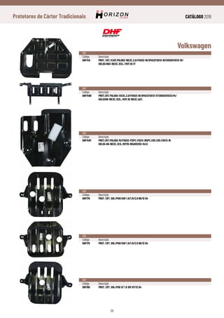 CATÁLOGO 2019
58
Protetores de Cárter Tradicionais
Volkswagen
DHF
Código	Descrição
DHF149	 PROT. CRT./CAM.POLO02-16EXC.2.0/FOX03-16/SPACEFOX13-18/CROSSFOX13-15/
	GOLG5/603-16EXC.3CIL./VOY.10-17
DHF
Código	Descrição
DHF1490	PROT.CRT.POLO02-13EXC.2.0/FOX03-18/SPACEFOX13-17/CROSSFOX13/14/
	GOLGV08-18EXC.3CIL./VOY.10-18EXC.AUT.
DHF
Código	Descrição
DHF1497	PROT.CRT.POLO02-15/FOX03-17SPC.FOX13-18SPC.CRS.CRS.FOX13-16
	GOLG5-68-16EXC.3CIL.VOY10-16SAVGV03-141.0
DHF
Código	Descrição
DHF170	 PROT. CRT. GOL/PAR/SAV 1.6/1.8/2.0 96/12 G4
DHF
Código	Descrição
DHF175	 PROT. CRT. GOL/PAR/SAV 1.6/1.8/2.0 96/12 G4
DHF
Código	Descrição
DHF180	 PROT. CRT. GOL/PAR AT 1.0 16V 97/12 G4
 