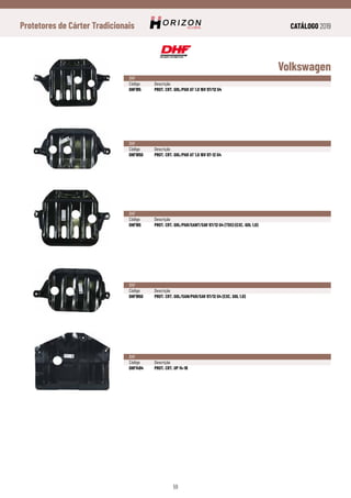 CATÁLOGO 2019
59
Protetores de Cárter Tradicionais
Volkswagen
DHF
Código	Descrição
DHF185	 PROT. CRT. GOL/PAR AT 1.0 16V 97/12 G4
DHF
Código	Descrição
DHF1850	 PROT. CRT. GOL/PAR AT 1.0 16V 97-12 G4
DHF
Código	Descrição
DHF195	 PROT. CRT. GOL/PAR/SANT/SAV 97/12 G4 (TDS) (EXC. GOL 1.0)
DHF
Código	Descrição
DHF1950	 PROT. CRT. GOL/SAN/PAR/SAV 97/12 G4 (EXC. GOL 1.0)
DHF
Código	Descrição
DHF1494	 PROT. CRT. UP 14-18
 