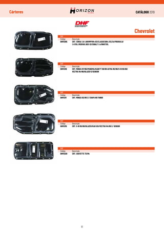 CATÁLOGO 2019
61
Cárteres
Chevrolet
DHF
Código	Descrição
DHF6305	 CRT. CORSA 1.0-1.68VMPFI94-03/CLASSICSDN./CELTA/PRISMA1.0/
	 1.4TDS./MERIVA1.803-12/COBALT 1.4/ONIXTDS.
DHF
Código	Descrição
DHF6310	 CRT. MONZA 87/96/IPANEMA/KADETT 89/98 ASTRA 95/96/S-10 95/00/
	 VECTRA 94/96/BLAZER S/SENSOR
DHF
Código	Descrição
DHF6311	 CRT. MONZA 82/86 C/ CHAPA NO FUNDO
DHF
Código	Descrição
DHF6315	 CRT. S-10 95/00/BLAZER/KAD GSI/VECTRA 94/96 C/ SENSOR
DHF
Código	Descrição
DHF6320	 CRT. CHEVETTE 73/94
 