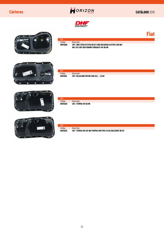 CATÁLOGO 2019
62
Cárteres
Fiat
DHF
Código	Descrição
DHF6200	 CRT. UNO (TDS)/147/PALIO1.0/1.596-00/SIENA1.0/STR1.5 99-00/
	 WK 1.0/1.597-00/FIORINO FURGAO/P-UP.98-99
DHF
Código	Descrição
DHF6216	 CRT. PALIO/UNO MOTOR FIRE 03/... 1.0 8V
DHF
Código	Descrição
DHF6220	 CRT. TEMPRA 8V 92/99
DHF
Código	Descrição
DHF6225	 CRT. TEMPRA 16V 93-99/TEMPRA SW/TIPO 2.0 94/95/COUPE 95-97
 