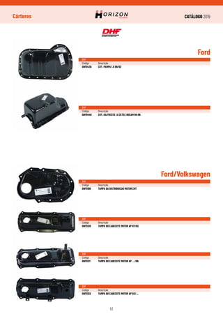 CATÁLOGO 2019
63
Cárteres
Ford/Volkswagen
DHF
Código	Descrição
DHF5100	 TAMPA DA DISTRIBUICAO MOTOR CHT
DHF
Código	Descrição
DHF5120	 TAMPA DO CABECOTE MOTOR AP 87/92
DHF
Código	Descrição
DHF5121	 TAMPA DO CABECOTE MOTOR AP .../86
DHF
Código	Descrição
DHF5122	 TAMPA DO CABECOTE MOTOR AP 93/...
Ford
DHF
Código	Descrição
DHF6436	 CRT. PAMPA 1.8 89/92
DHF
Código	Descrição
DHF6440	 CRT. KA/FIESTA 1.0 ZETEC ROCAM 99-09
 