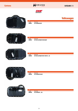 CATÁLOGO 2019
64
Cárteres
Volkswagen
DHF
Código	Descrição
DHF6115	 CRT. MOTOR AE/CHT
DHF
Código	Descrição
DHF6124	 CRT. GOL 1.0/PARATI MI 16V 96/97
DHF
Código	Descrição
DHF6125	 CRT. GOL 1.0/PARATI MI 8V E 16V 97/... G3
DHF
Código	Descrição
DHF6135	 CRT. MOTOR AP 84/03
DHF
Código	Descrição
DHF6136	 CRT. MOTOR AP .../84
 