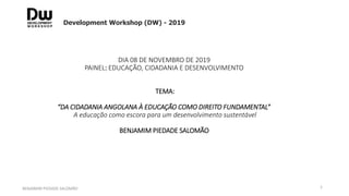 DIA 08 DE NOVEMBRO DE 2019
PAINEL: EDUCAÇÃO, CIDADANIA E DESENVOLVIMENTO
TEMA:
“DA CIDADANIA ANGOLANA À EDUCAÇÃO COMO DIREITO FUNDAMENTAL”
A educação como escora para um desenvolvimento sustentável
BENJAMIM PIEDADE SALOMÃO
Development Workshop (DW) - 2019
BENJAMIM PIEDADE SALOMÃO 1
 