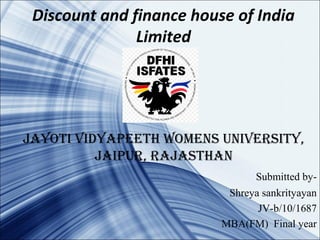 Discount and finance house of India
Limited
Jayoti vidyapeeth womens university,
Jaipur, raJasthan
Submitted by-
Shreya sankrityayan
JV-b/10/1687
MBA(FM) Final year
 