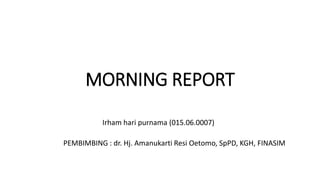MORNING REPORT
Irham hari purnama (015.06.0007)
PEMBIMBING : dr. Hj. Amanukarti Resi Oetomo, SpPD, KGH, FINASIM
 