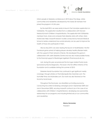 Annual Report   |   May 1, 2009 to April 30, 2010


	
  

                                                     inform people at diabetes conferences in 2010 about the blogs, online
                                                     communities and newsletters developed by the nearly 30 members that
                                                     joined the program in its first year.

                                                           By the April 2010, we were ready to launch the TuAnalyze application on
                                                     TuDiabetes. This application resulted from a collaboration with Harvard
                                                     Medical School’s Children’s Hospital Boston. The application lets TuDiabetes
                                                     members track, share and compare their diabetes data with others. Data
                                                     shared also helps nonprofit research studies conducted by Harvard Medical
                                                     School to better understand how social networks can be used to improve the
                                                     health of those who participate in them.

                                                           Also by May 2010, we were nearing the launch of HealthSeeker, the first
                                                     Facebook game aimed at helping players develop healthy lifestyle habits
                                                     with the support of their network of friends. We developed this game in
                                                     collaboration with Joslin Diabetes Center and was also made possible thanks
                                                     to the financial support of Boehringer Ingelheim Pharmaceuticals, Inc.

                                                           Last, during this year we produced the No-Sugar Added Poetry book,
                                                     sponsored by Roche Diagnostics. The book is the first offline initiative of the
                                                     foundation and is available starting the summer of 2010.

                                                           Diabetes Hands Foundation has continued to get significant media
                                                     coverage, through articles on The Indianapolis Star, Examiner.com, The
                                                     Huntsville Times and Mashable.com. Our work was also featured on the
                                                     Social by Social book.

                                                           Throughout the fiscal year, we diversified our funding sources by
                                                     conducting two online fundraising campaigns (one in September 2009 and
                                                     one in December 2009), securing nonprofit contracts (as in the case of our
                                                     collaboration with Children’s Hospital Boston), developing new sponsorship
                                                     relationships for our programs and including limited ads on our communities
                                                     and newsletters.




                                                                                               Manny Hernandez
                                                                                               President




       P.O. Box 9421, Berkeley, CA 94709 | 650.283.4862 |       info@diabeteshf.org |        www.diabeteshandsfoundation.org           3
                                                                                                                                           	
  
 