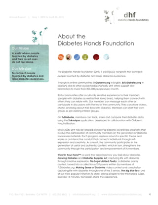 Annual Report   |   May 1, 2009 to April 30, 2010


	
  



                                                  About the
                                                  Diabetes Hands Foundation
                                                  	
  
                                                                                                     	
  




                                                  The Diabetes Hands Foundation (DHF) is a 501(c)(3) nonprofit that connects
                                                  people touched by diabetes and raises diabetes awareness.

                                                  Through its online communities (TuDiabetes.org in English, EsTuDiabetes.org in
                                                  Spanish) and its other social media channels, DHF offers support and
                                                  information to more than 200,000 people every month.

                                                  Both communities offer a culturally sensitive experience to their members
                                                  (people with diabetes as well as their loved ones), helping them connect with
                                                  others they can relate with. Our members can message each other or
                                                  participate in discussions with the rest of the community. They can share videos,
                                                  photos and blog about their lives with diabetes. Members can start their own
                                                  groups or join existing interest groups.

                                                  On TuDiabetes, members can track, share and compare their diabetes data,
                                                  using the TuAnalyze application, developed in collaboration with Children's
                                                  Hospital Boston.

                                                  Since 2008, DHF has developed pioneering diabetes awareness programs that
                                                  involve the participation of community members on the generation of diabetes
                                                  awareness materials. Each program revolves around a specific theme and
                                                  works as an interactive conduit that connects individuals through self-
                                                  expression and creativity. As a result, the community participates in the
                                                  generation of useful and authentic content, which in turn, strengthens the
                                                  community through the participation and empowerment of its members.

                                                  Word In Your Hand™: a word that describes how you feel about diabetes.
                                                  Drawing Diabetes and Diabetes Supplies Art: capturing life with diabetes
                                                  through creative expression. No-Sugar Added Poetry: a diabetes poetry
                                                  contest, turned into a collection of 39 poems written by members of
                                                  TuDiabetes.org. Making Sense of Diabetes: video contest and compilation
                                                  capturing life with diabetes through one of the 5 senses. The Big Blue Test: one
                                                  of our most popular initiatives to date, asking people to test their blood sugar,
                                                  exercise 14 minutes, test again, share the experience.




       P.O. Box 9421, Berkeley, CA 94709 | 650.283.4862 |       info@diabeteshf.org |     www.diabeteshandsfoundation.org             4
                                                                                                                                          	
  
 