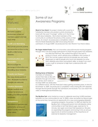 Annual Report     |   May 1, 2009 to April 30, 2010


	
  
                                                    Some of our
         Our
         Va l u e s                                 Awareness Programs
                                                                                                                     	
  

         Community Support
                                                    Word In Your Hand: this project started with a post by a
         We foster a positive                       TuDiabetes member who posted a photo showing his
         environment where our                      hand with the word “Courage” written on it: that is how
                                                    he felt about diabetes.	
   We invited members of the
         members support and help
                                                    community to contribute the photos of the words on their
         each other                                 hands. As a result, we produced a compilation video in                 	
  
                                                    time for World Diabetes Day 2007 showcasing the best
         Health and Well-Being                      submissions. In August 2009, we produced two new Word In Your Hand videos.

         We actively promote positive
         and proactive actions to stay               No-Sugar Added Poetry: this is an innovative, educational and moving program
         healthy while having                        through which we encourage participants to share through poetry how diabetes
                                                    	
               has affected their lives. We worked throughout the year to
         diabetes.
                                                                     produce a book, which will become available in the summer of
                                                                     2010. This can be a great resource for people who are newly
         Communication and                                           diagnosed as well as people who have had diabetes for some
         Information                                                 time, diabetes educators and patients alike, or simply if you want
                                                                     to give a gift to someone to help them understand life with
         We encourage the
                                                                	
   diabetes.
         exchange of information and
         storytelling about diabetes.
                                                                                     	
  
                                                    Making Sense of Diabetes:
         Diversity and Respect                      members of TuDiabetes
         We value diverse points of                 shared their take on life with
                                                    diabetes through one of the
         view. All people touched by
                                                    five senses. Each week of                                                            	
  
         diabetes are welcome.                      October 2009 was dedicated
                                                    to a different sense, with the three best videos getting awarded prizes. In time for
         Creative Expression                        November 14, 2009, we produced a compilation video sharing life with diabetes
                                                    through the five senses through the submissions we received. You can watch the
         We see creativity as a
                                                    video at MakingSenseofDiabetes.org.
         catalyst for emotional
         healing and raising diabetes
                                                    The Big Blue Test: what started as a way to celebrate reaching 14,000 members
         awareness.
                                                    between our two communities (in July 14, 2009), when we tested our blood sugar
                                                    at the same time, turned into an opportunity for a new and engaging diabetes
         Transparency                                                      awareness program. November 14, 2009 we held the first
                                                    	
  
         We embrace openness and                                           Big Blue Test, inviting participants from all diabetes online
                                                                           communities to test their blood sugar, exercise for 14
         authenticity, as long as it
                                                                           minutes, test again and share their experience. We plan
         doesn’t conflict with the                                         on expanding the program and turning it into an annual
         other values.                                                     opportunity to remind ourselves of the importance of
                                                                           exercise for diabetes management.
                                                                     	
  

       P.O. Box 9421, Berkeley, CA 94709 | 650.283.4862 |         info@diabeteshf.org |       www.diabeteshandsfoundation.org                   5
                                                                                                                                                    	
  
 