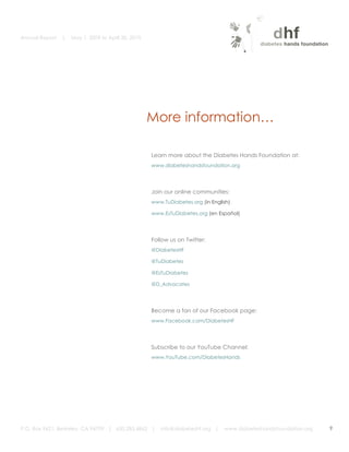 Annual Report             |   May 1, 2009 to April 30, 2010


	
  
                  	
  	
  	
  




                                                                     More information…
                                             	
  
                                                                                                                     	
  
                                                                                                                     	
  
                                                                     Learn more about the Diabetes Hands Foundation at:
                                                                     www.diabeteshandsfoundation.org




                                                                     Join our online communities:
                                                                     www.TuDiabetes.org (in English)

                                                                     www.EsTuDiabetes.org (en Español)




                                                                     Follow us on Twitter:
                                                                     @DiabetesHF

                                                                     @TuDiabetes

                                                                     @EsTuDiabetes

                                                                     @D_Advocates




                                                                     Become a fan of our Facebook page:
                                                                     www.Facebook.com/DiabetesHF




                                                                     Subscribe to our YouTube Channel:
                                                                     www.YouTube.com/DiabetesHands




       P.O. Box 9421, Berkeley, CA 94709 | 650.283.4862 |               info@diabeteshf.org |    www.diabeteshandsfoundation.org   9
                                                                                                                                       	
  
 