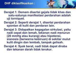 DHF diklasifikasikan :
Derajat 1: Demam disertai gejala tidak khas dan
satu-satunya manifestasi perdarahan adalah
uji torniquet.
Derajat 2: Seperti derajat 1, disertai perdarahan
spontan di kulit dan perdaran lain.
Derajat 3: Didapatkan kegagalan sirkulasi, yaitu
nadi cepat dan lemah, tekanan nadi menurun
(20 mmHg atau kurang) atau hipotensi,
sianosis (berwarna kebiruan) di sekitar mulut
kulit dingin dan lembab, tampak gelisah.
Derajat 4: Syok berat, nadi tidak dapat diraba
dan tekanan darah tidak terukur.
 