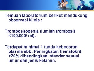 Temuan laboratorium berikut mendukung
observasi klinis :
Trombositopenia (jumlah trombosit
<100.000/ ml).
Terdapat minimal 1 tanda kebocoran
plasma sbb: Peningkatan hematokrit
>20% dibandingkan standar sesuai
umur dan jenis kelamin.
 