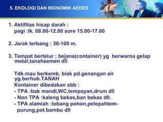 5. EKOLOGI DAN BIONOMIK AEDES
1. Aktifitas hisap darah :
pagi :lk. 08.00-12.00 sore 15.00-17.00
2. Jarak terbang : 30-100 m.
3. Tempat bertelur : bejana(container) yg berwarna gelap
metal,tanahsemen dll
Tdk.mau berkemb. biak pd.genangan air
yg.berhub.TANAH
Kontainer dibedakan sbb :
- TPA :bak mandi,WC,tempayan,drum dll
- Non TPA :kaleng bekas,ban bekas dll.
- TPA alamiah :lobang pohon,pelepahtem-
purung,pot.bambu dll
 