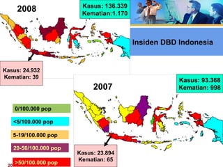 20 Feb 2008, Persit -Jkt Erna Trenaningsih
Kasus: 136.339
Kematian:1.170
Kasus: 24.932
Kematian: 39
2008
2007
Kasus: 93.368
Kematian: 998
Kasus: 23.894
Kematian: 65
0/100.000 pop
<5/100.000 pop
5-19/100.000 pop
20-50/100.000 pop
>50/100.000 pop
Insiden DBD IndonesiaInsiden DBD Indonesia
 